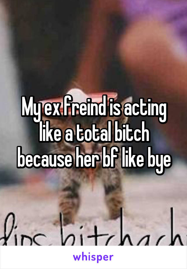 My ex freind is acting like a total bitch because her bf like bye