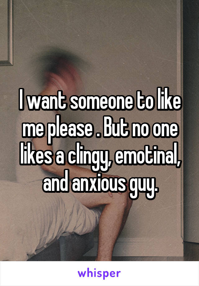 I want someone to like me please . But no one likes a clingy, emotinal, and anxious guy.