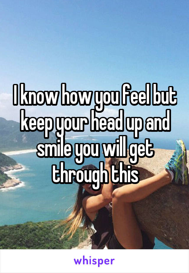 I know how you feel but keep your head up and smile you will get through this
