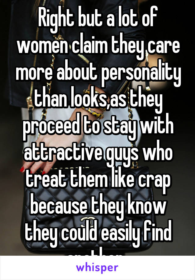 Right but a lot of women claim they care more about personality than looks,as they proceed to stay with attractive guys who treat them like crap because they know they could easily find another. 