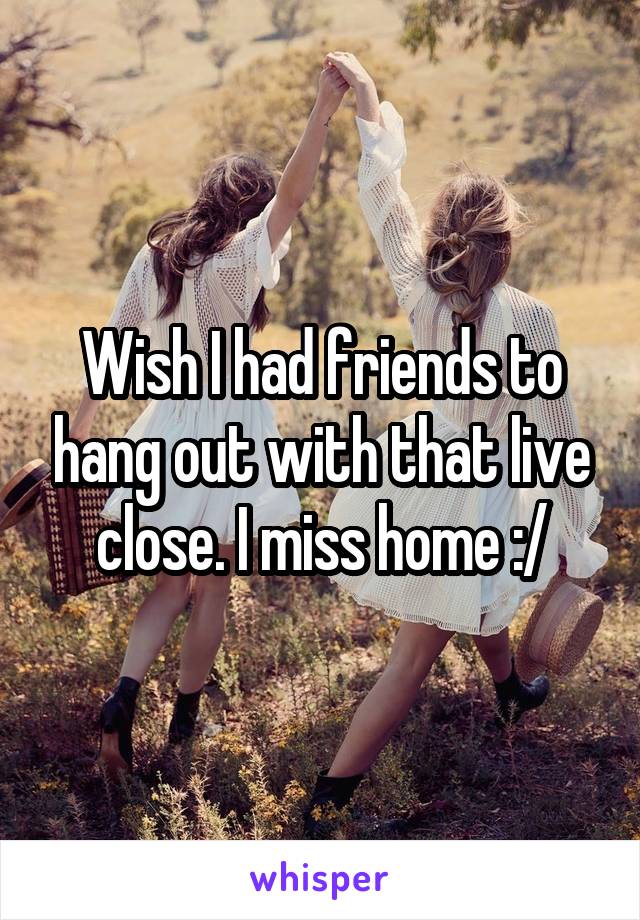 Wish I had friends to hang out with that live close. I miss home :/