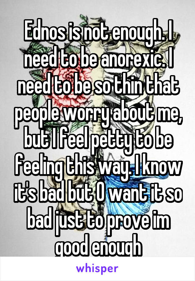 Ednos is not enough. I need to be anorexic. I need to be so thin that people worry about me, but I feel petty to be feeling this way. I know it's bad but O want it so bad just to prove im good enough