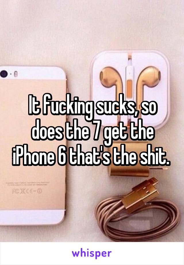 It fucking sucks, so does the 7 get the iPhone 6 that's the shit. 