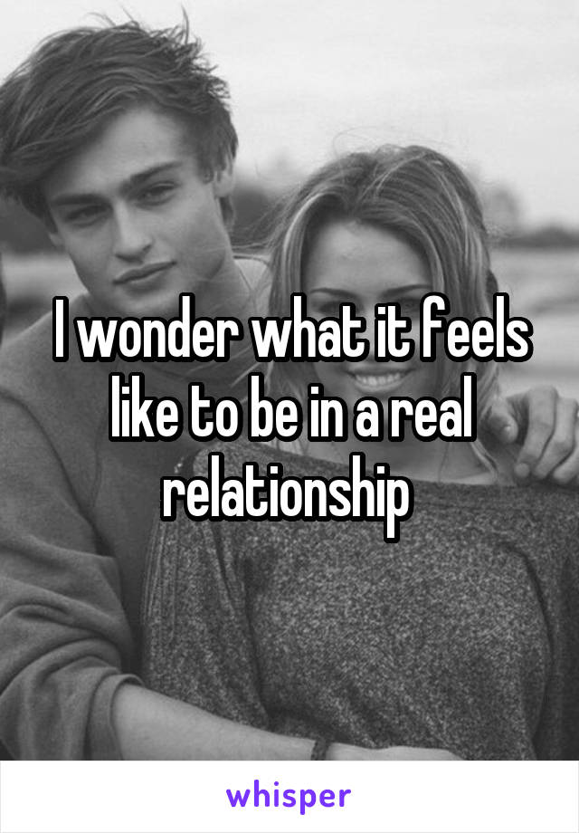 I wonder what it feels like to be in a real relationship 