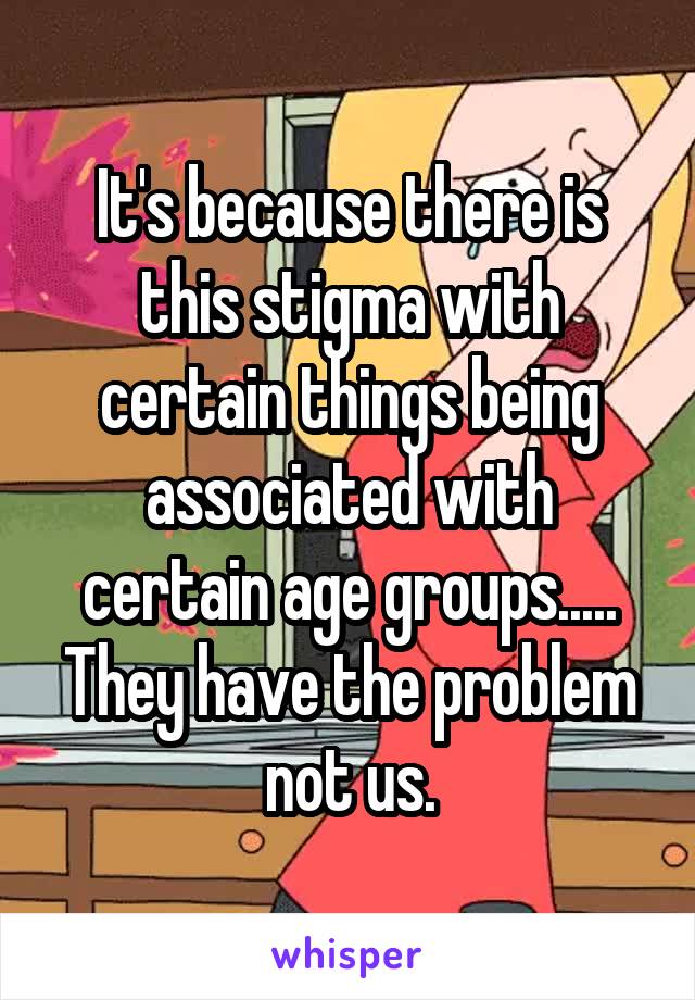 It's because there is this stigma with certain things being associated with certain age groups..... They have the problem not us.