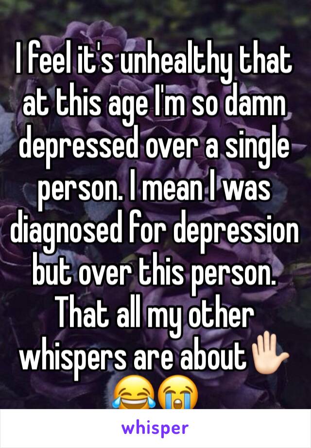 I feel it's unhealthy that at this age I'm so damn depressed over a single person. I mean I was diagnosed for depression but over this person. That all my other whispers are about✋🏻😂😭