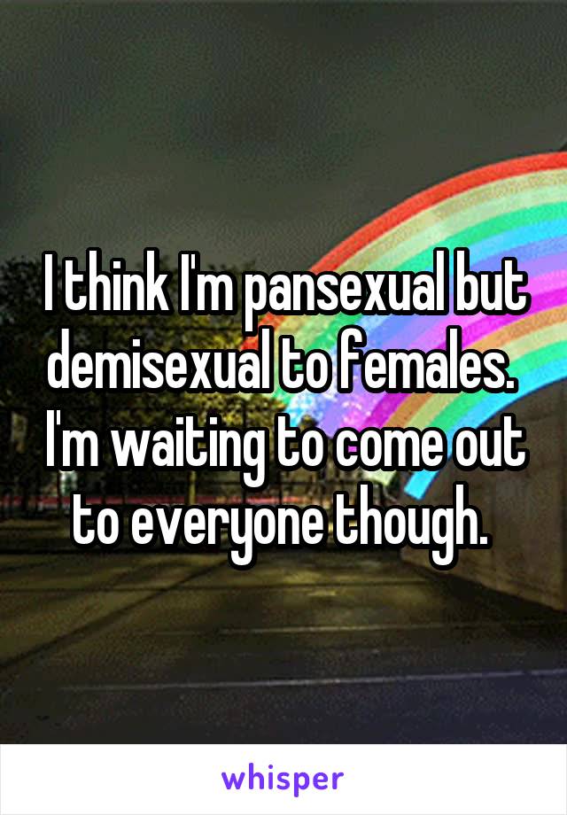 I think I'm pansexual but demisexual to females.  I'm waiting to come out to everyone though. 