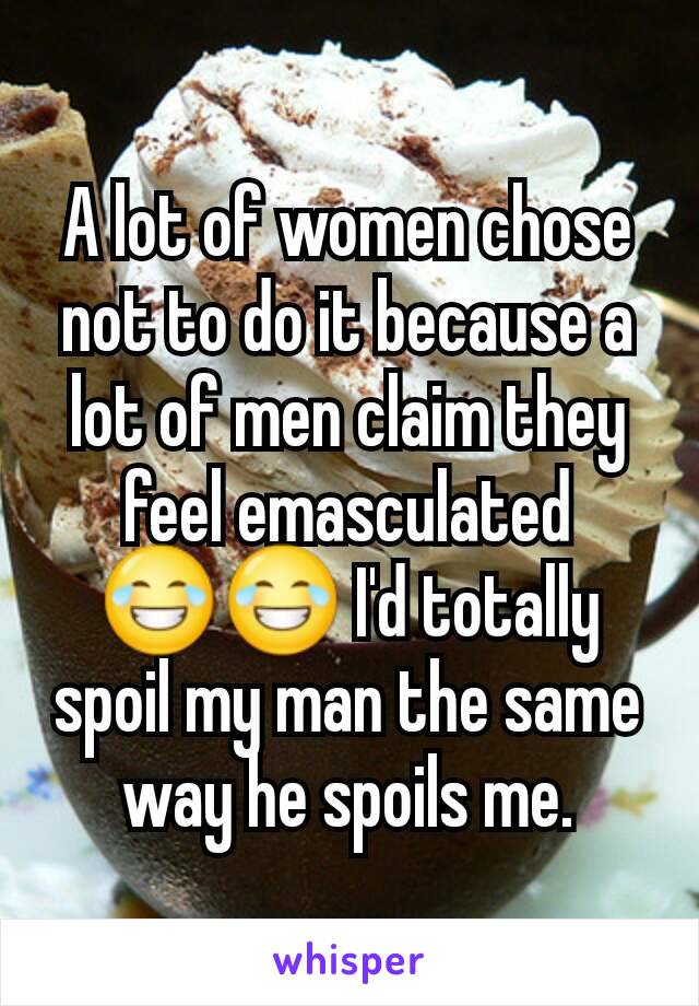 A lot of women chose not to do it because a lot of men claim they feel emasculated 😂😂 I'd totally spoil my man the same way he spoils me.
