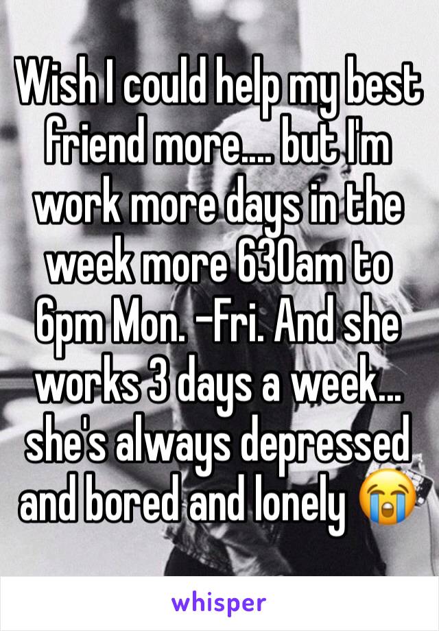 Wish I could help my best friend more.... but I'm work more days in the week more 630am to 6pm Mon. -Fri. And she works 3 days a week... she's always depressed and bored and lonely 😭 