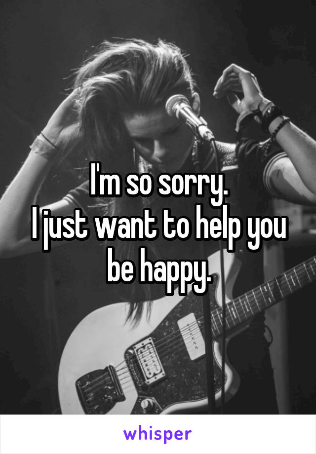 I'm so sorry.
I just want to help you be happy.