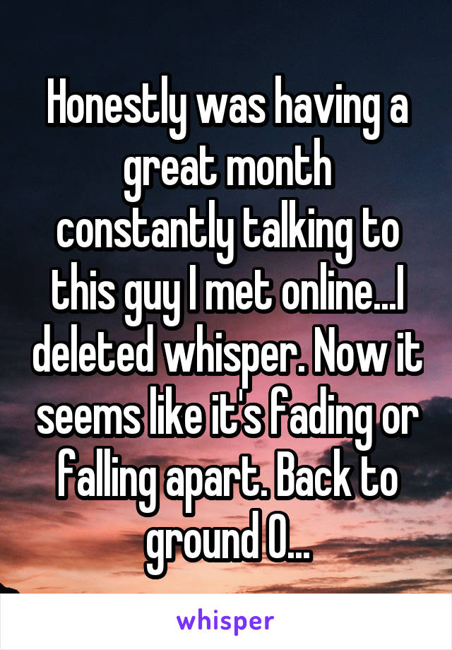 Honestly was having a great month constantly talking to this guy I met online...I deleted whisper. Now it seems like it's fading or falling apart. Back to ground 0...