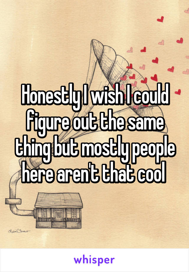 Honestly I wish I could figure out the same thing but mostly people here aren't that cool 