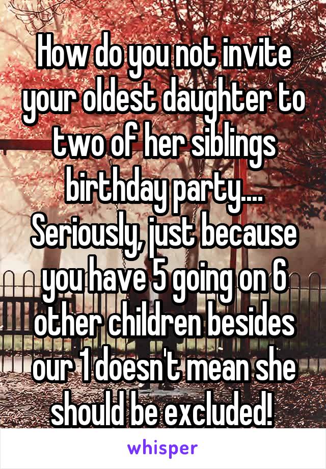 How do you not invite your oldest daughter to two of her siblings birthday party.... Seriously, just because you have 5 going on 6 other children besides our 1 doesn't mean she should be excluded! 