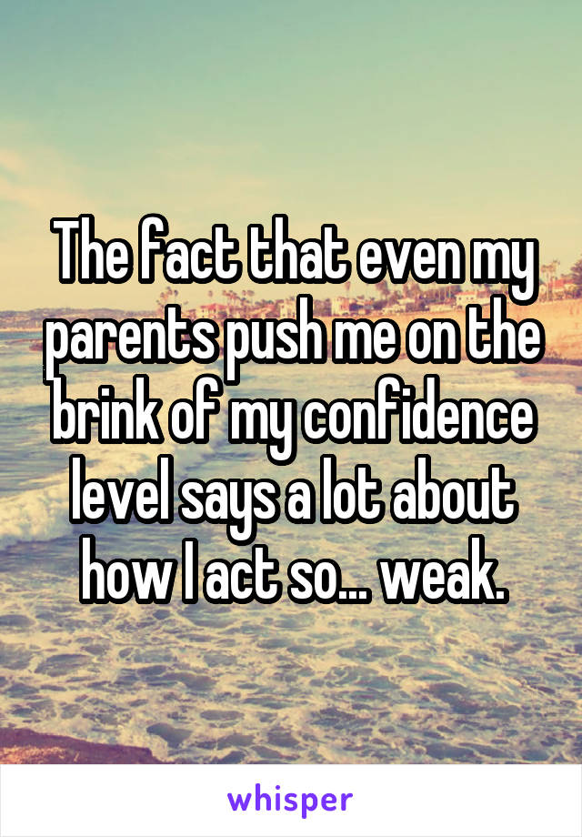 The fact that even my parents push me on the brink of my confidence level says a lot about how I act so... weak.