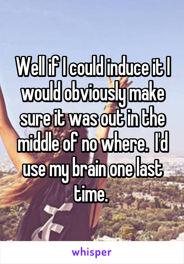 Well if I could induce it I would obviously make sure it was out in the middle of no where.  I'd use my brain one last time. 