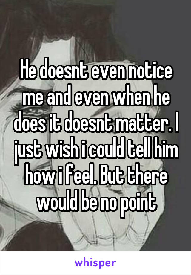 He doesnt even notice me and even when he does it doesnt matter. I just wish i could tell him how i feel. But there would be no point