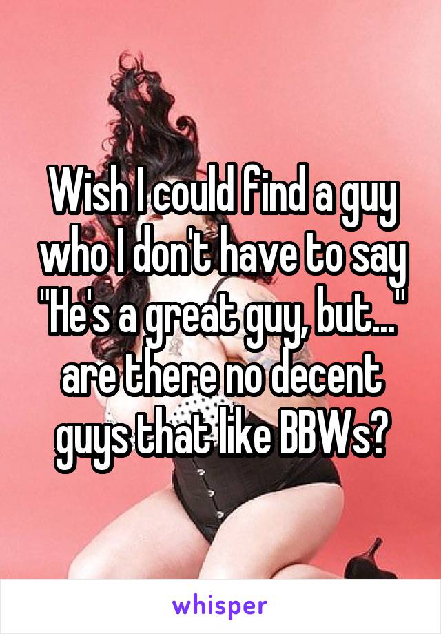 Wish I could find a guy who I don't have to say "He's a great guy, but..." are there no decent guys that like BBWs?