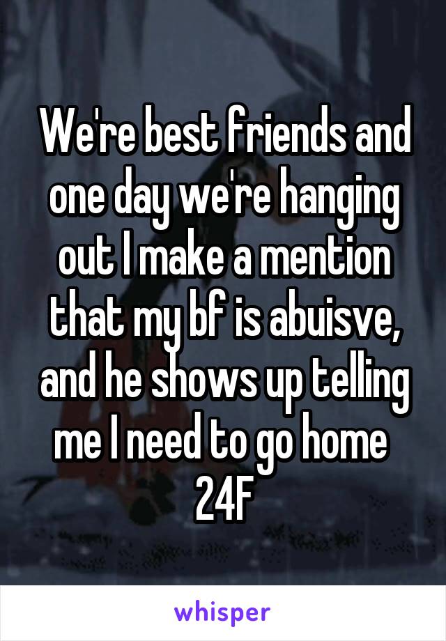 We're best friends and one day we're hanging out I make a mention that my bf is abuisve, and he shows up telling me I need to go home 
24F