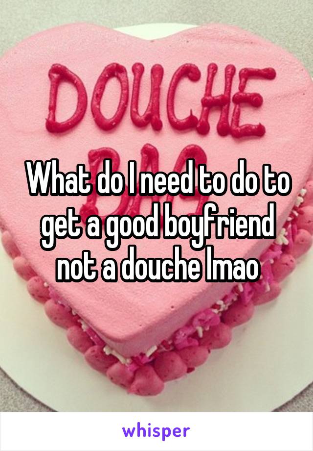 What do I need to do to get a good boyfriend not a douche lmao