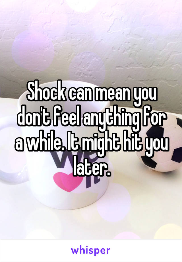 Shock can mean you don't feel anything for a while. It might hit you later.