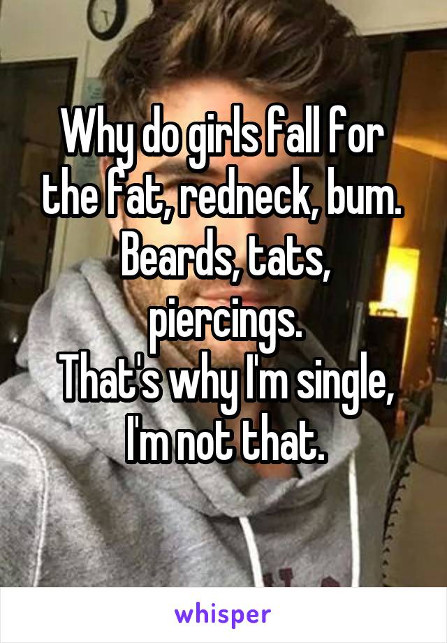 Why do girls fall for 
the fat, redneck, bum. 
Beards, tats, piercings.
That's why I'm single, I'm not that.
