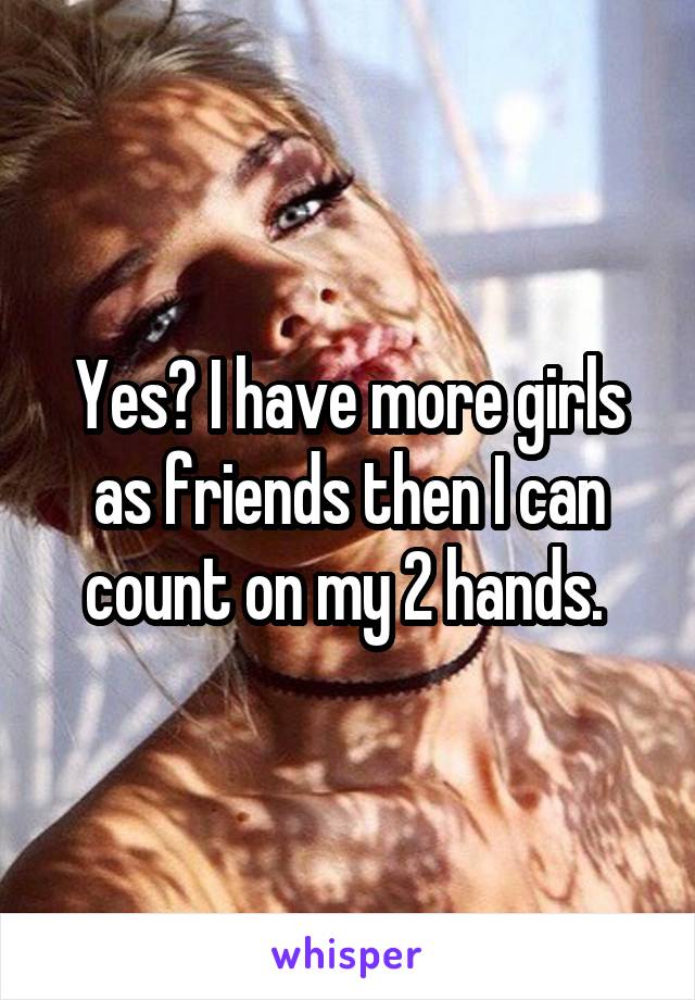 Yes? I have more girls as friends then I can count on my 2 hands. 