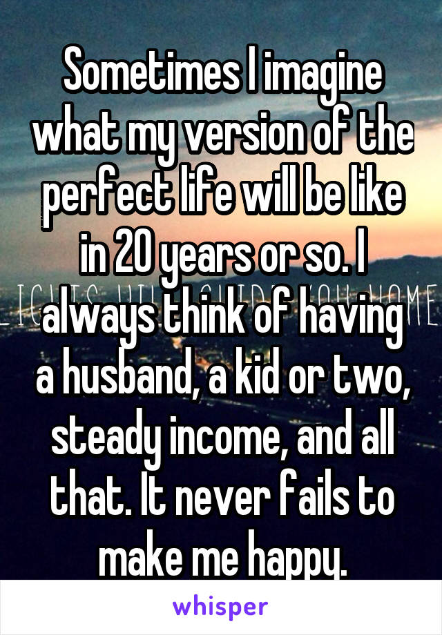 Sometimes I imagine what my version of the perfect life will be like in 20 years or so. I always think of having a husband, a kid or two, steady income, and all that. It never fails to make me happy.