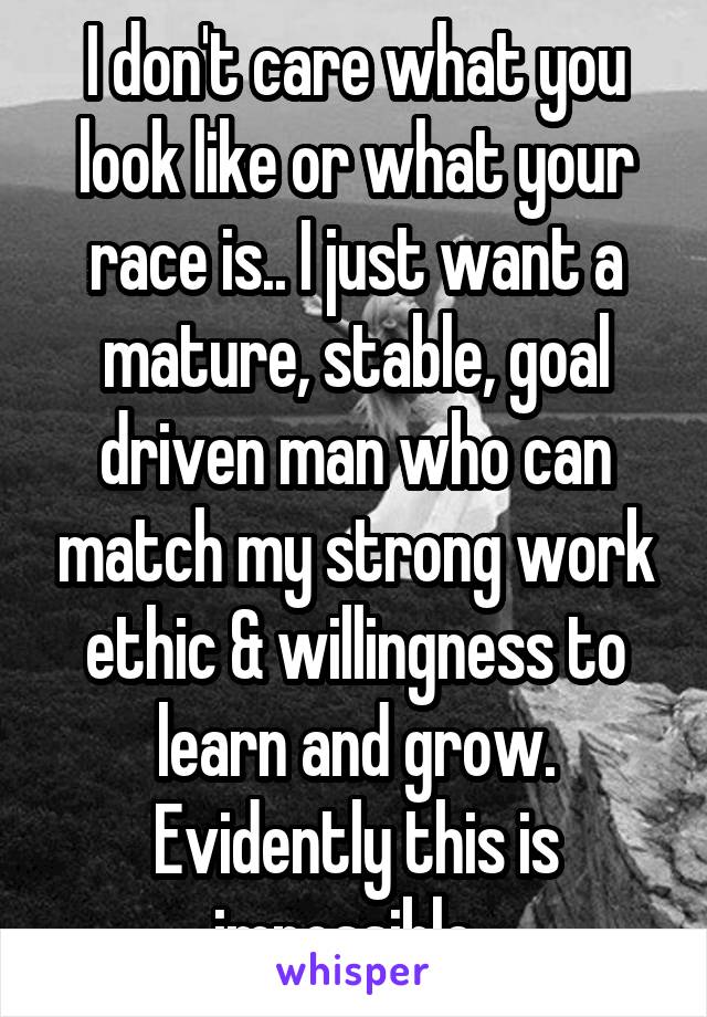 I don't care what you look like or what your race is.. I just want a mature, stable, goal driven man who can match my strong work ethic & willingness to learn and grow. Evidently this is impossible. 