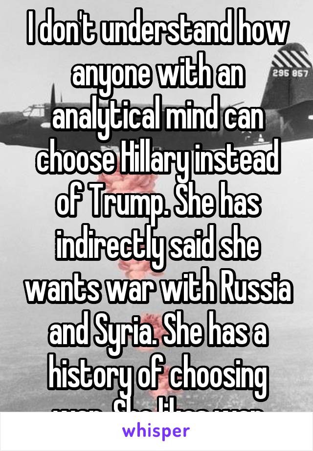I don't understand how anyone with an analytical mind can choose Hillary instead of Trump. She has indirectly said she wants war with Russia and Syria. She has a history of choosing war. She likes war