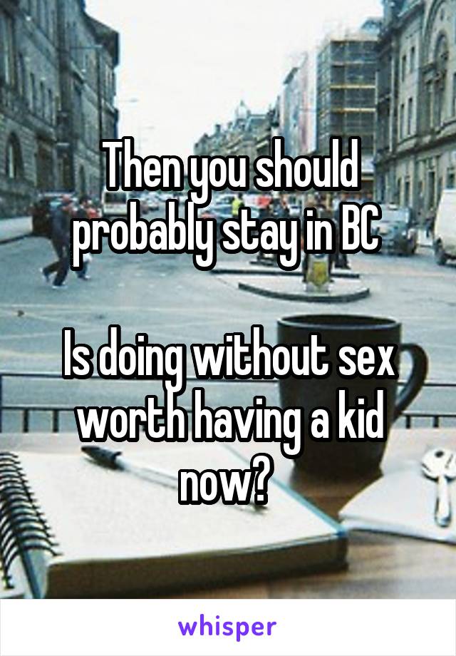 Then you should probably stay in BC 

Is doing without sex worth having a kid now? 