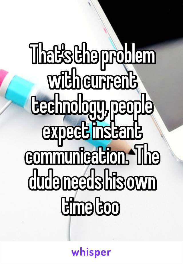 That's the problem with current technology, people expect instant communication.  The dude needs his own time too 