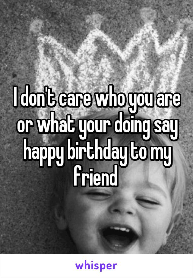 I don't care who you are or what your doing say happy birthday to my friend 