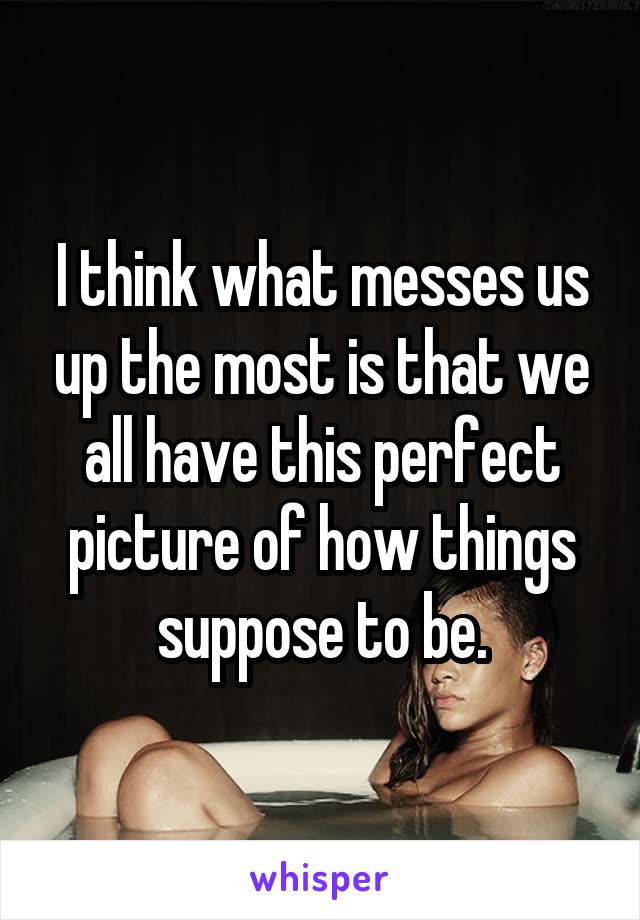 I think what messes us up the most is that we all have this perfect picture of how things suppose to be.