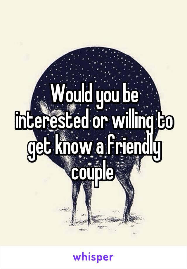 Would you be interested or willing to get know a friendly couple 