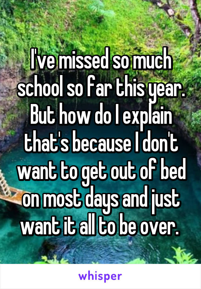 I've missed so much school so far this year. But how do I explain that's because I don't want to get out of bed on most days and just want it all to be over. 