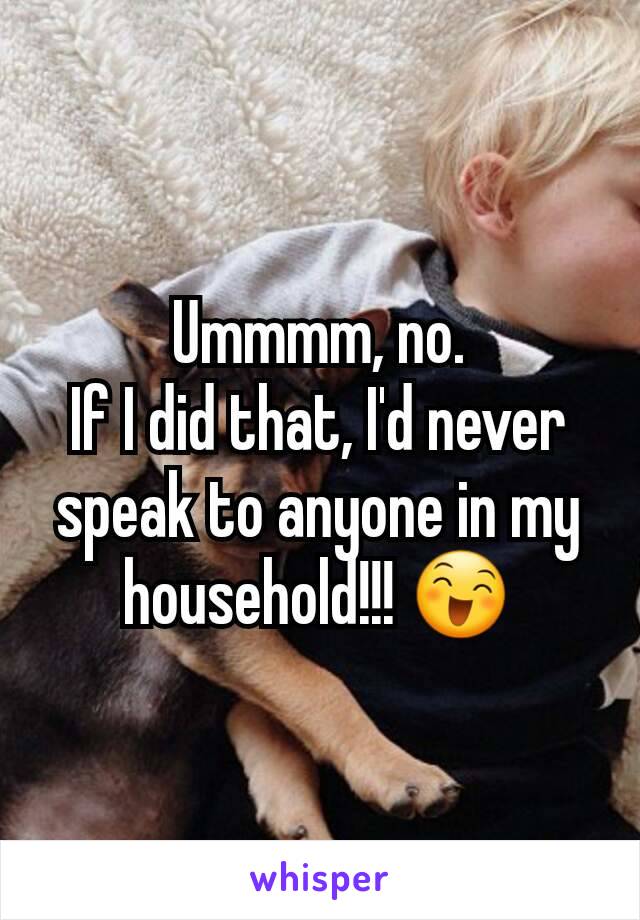 Ummmm, no.
If I did that, I'd never speak to anyone in my household!!! 😄