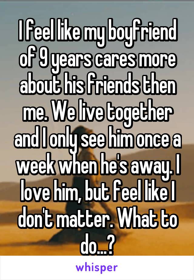 I feel like my boyfriend of 9 years cares more about his friends then me. We live together and I only see him once a week when he's away. I love him, but feel like I don't matter. What to do...?