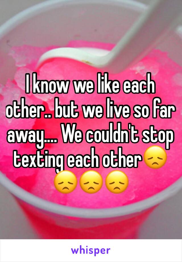 I know we like each other.. but we live so far away.... We couldn't stop texting each other😞😞😞😞