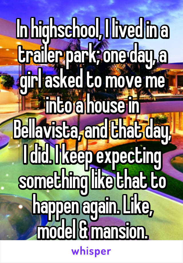 In highschool, I lived in a trailer park; one day, a girl asked to move me into a house in Bellavista, and that day, I did. I keep expecting something like that to happen again. Like, model & mansion.