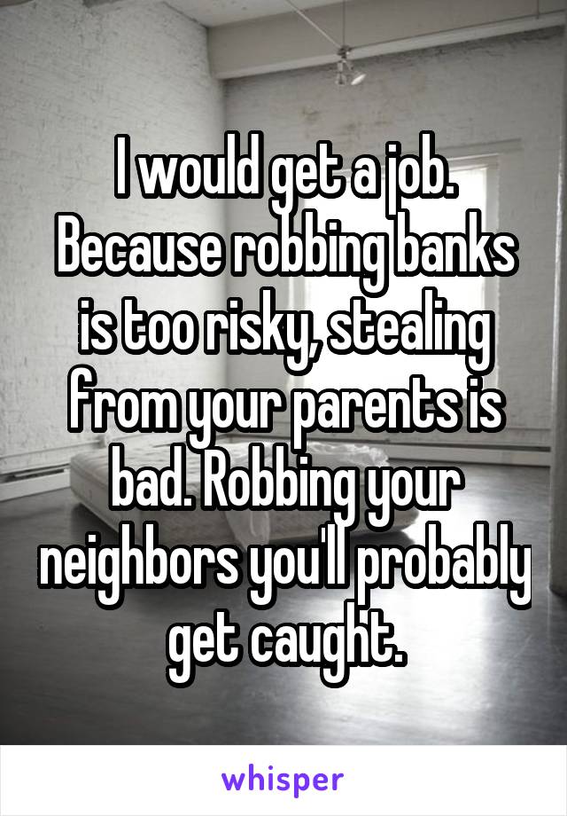 I would get a job. Because robbing banks is too risky, stealing from your parents is bad. Robbing your neighbors you'll probably get caught.