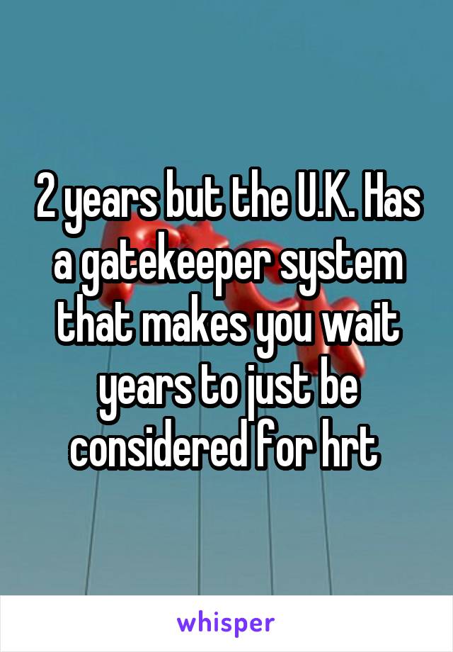 2 years but the U.K. Has a gatekeeper system that makes you wait years to just be considered for hrt 