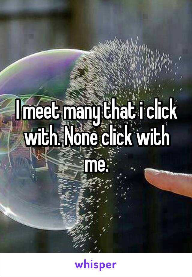 I meet many that i click with. None click with me.