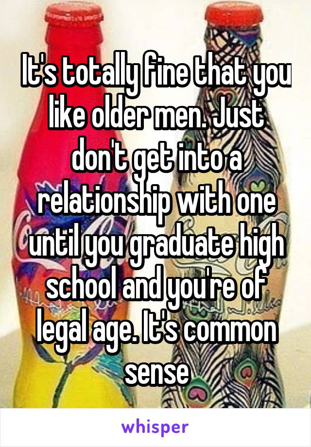 It's totally fine that you like older men. Just don't get into a relationship with one until you graduate high school and you're of legal age. It's common sense