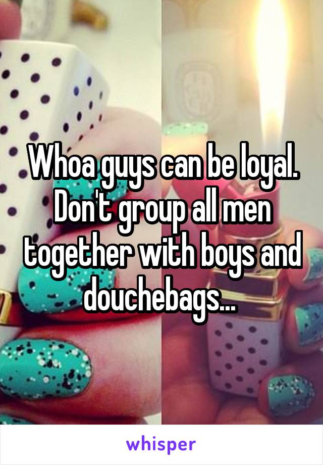 Whoa guys can be loyal. Don't group all men together with boys and douchebags... 