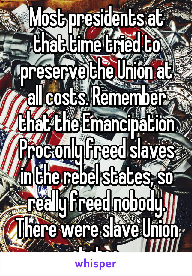 Most presidents at that time tried to preserve the Union at all costs. Remember that the Emancipation Proc only freed slaves in the rebel states, so really freed nobody. There were slave Union states.