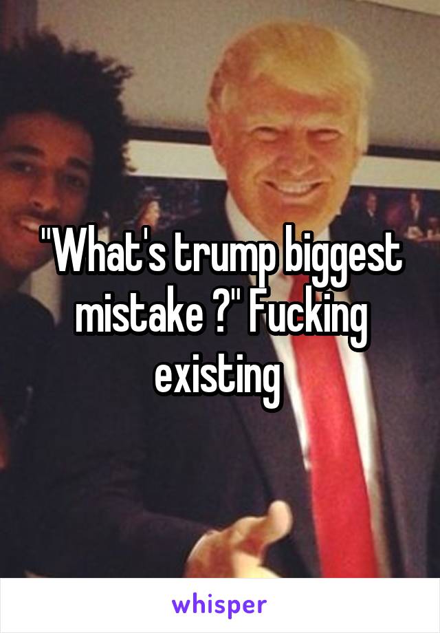 "What's trump biggest mistake ?" Fucking existing 