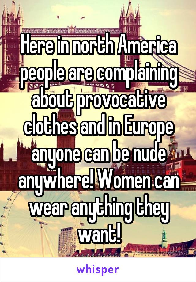 Here in north America people are complaining about provocative clothes and in Europe anyone can be nude anywhere! Women can wear anything they want!