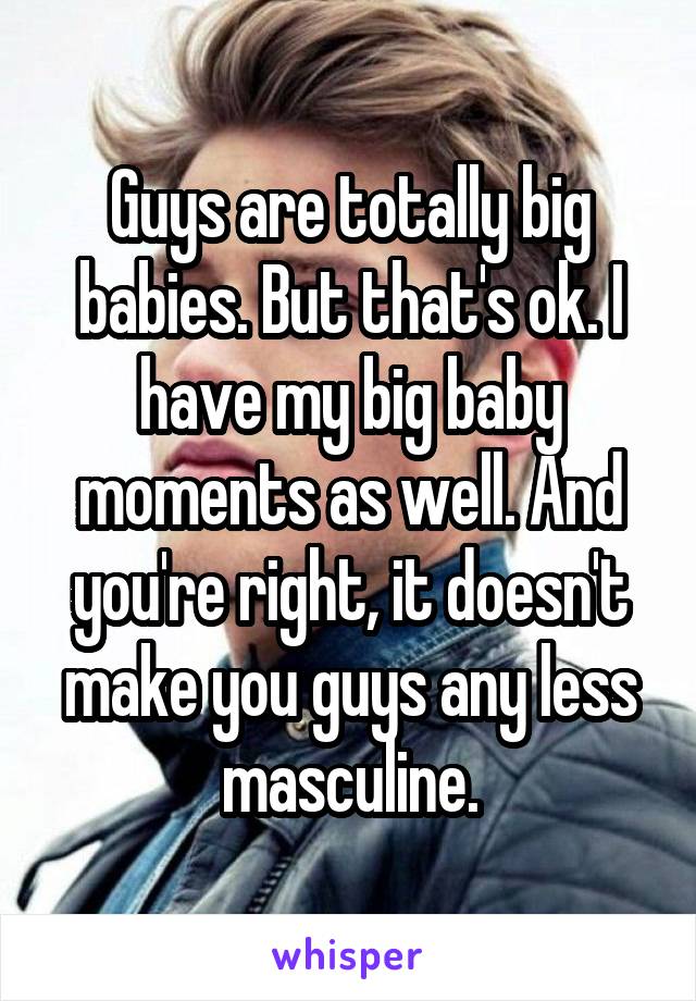 Guys are totally big babies. But that's ok. I have my big baby moments as well. And you're right, it doesn't make you guys any less masculine.