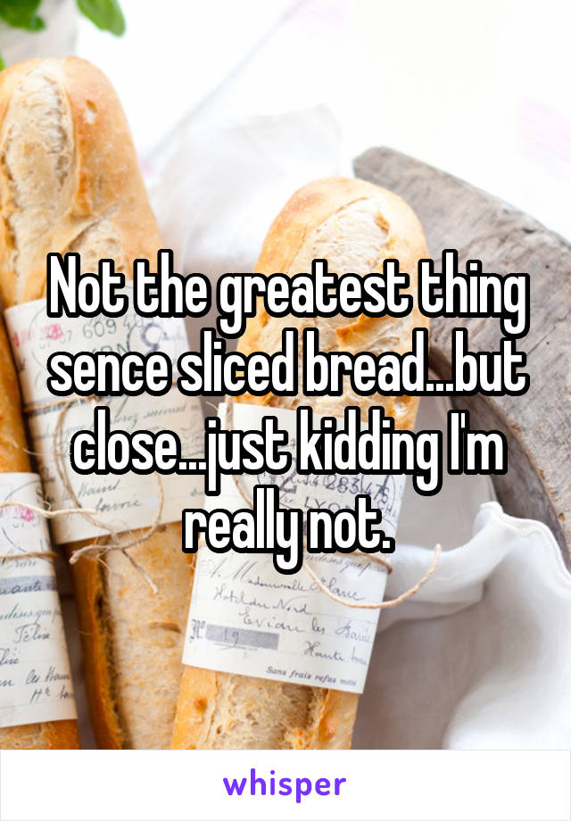 Not the greatest thing sence sliced bread...but close...just kidding I'm really not.