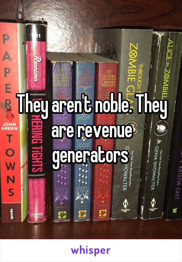 They aren't noble. They are revenue generators 